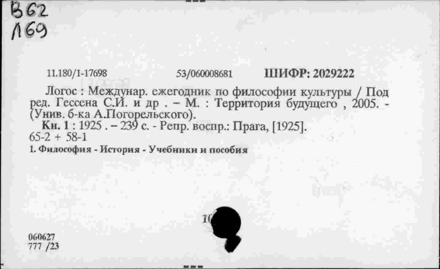 ﻿и 69
11.180/1-17698	53/060008681 ШИФР: 2029222
Логос : Междунар. ежегодник по философии культуры / Под ред. Гессена С.И. и др . - М. : Территория будущего , 2005. -(У нив. б-ка А.Погорельского).
_Ки. 1^1925 • “ 239 с. - Репр. воспр.: Прага, [1925].
1. Философия - История - Учебники и пособия
060627
777 /23
*